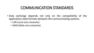 COMMUNICATION STANDARDS
• Data exchange depends not only on the compatibility of the
applications data formats between the communicating systems.
• LAN (Local area networks)
• WAN (Wide area networks)
 