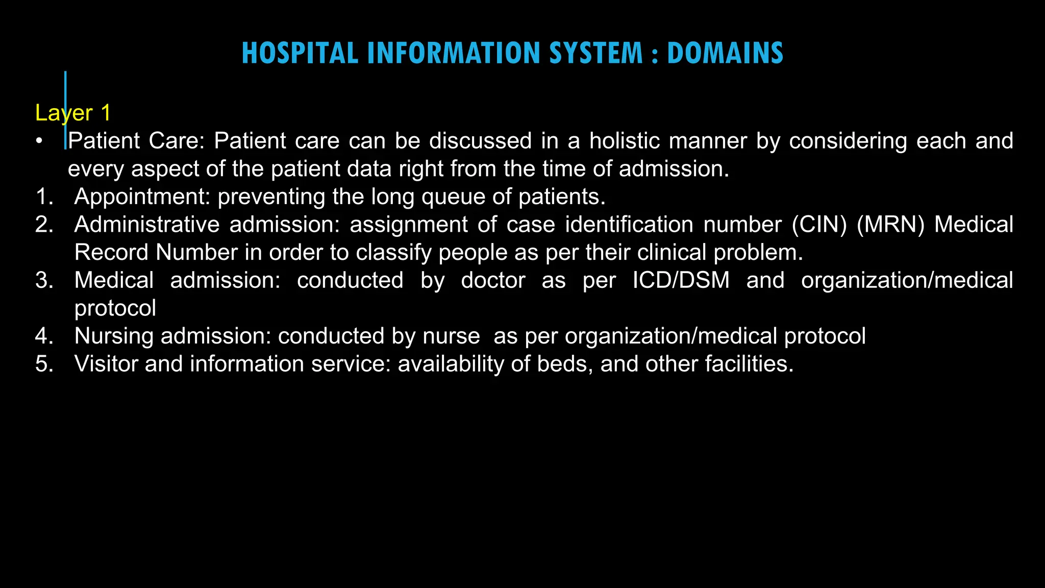 10
HOSPITAL INFORMATION SYSTEM : DOMAINS
Layer 1
• Patient Care: Patient care can be discussed in a holistic manner by considering each and
every aspect of the patient data right from the time of admission.
1. Appointment: preventing the long queue of patients.
2. Administrative admission: assignment of case identification number (CIN) (MRN) Medical
Record Number in order to classify people as per their clinical problem.
3. Medical admission: conducted by doctor as per ICD/DSM and organization/medical
protocol
4. Nursing admission: conducted by nurse as per organization/medical protocol
5. Visitor and information service: availability of beds, and other facilities.
 