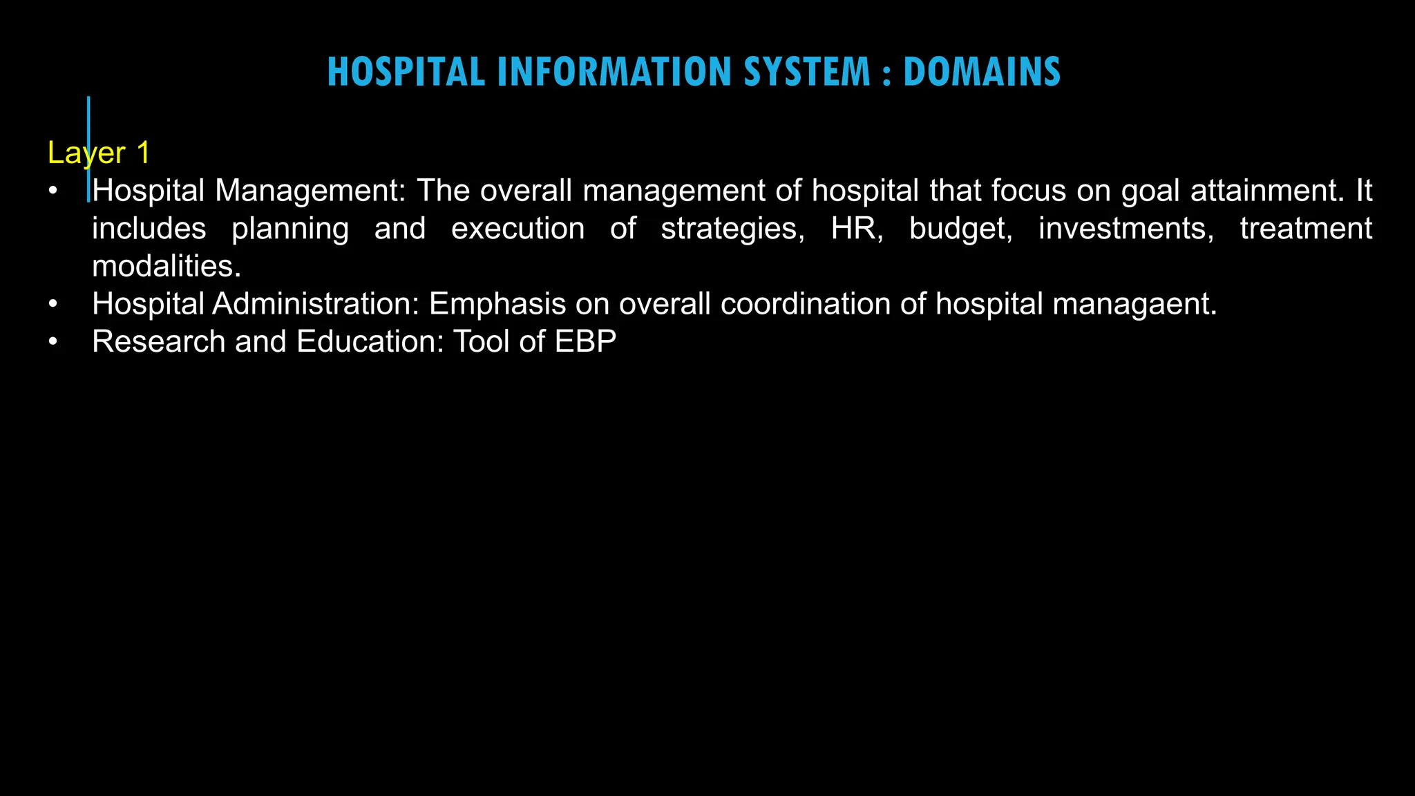 14
HOSPITAL INFORMATION SYSTEM : DOMAINS
Layer 1
• Hospital Management: The overall management of hospital that focus on goal attainment. It
includes planning and execution of strategies, HR, budget, investments, treatment
modalities.
• Hospital Administration: Emphasis on overall coordination of hospital managaent.
• Research and Education: Tool of EBP
 