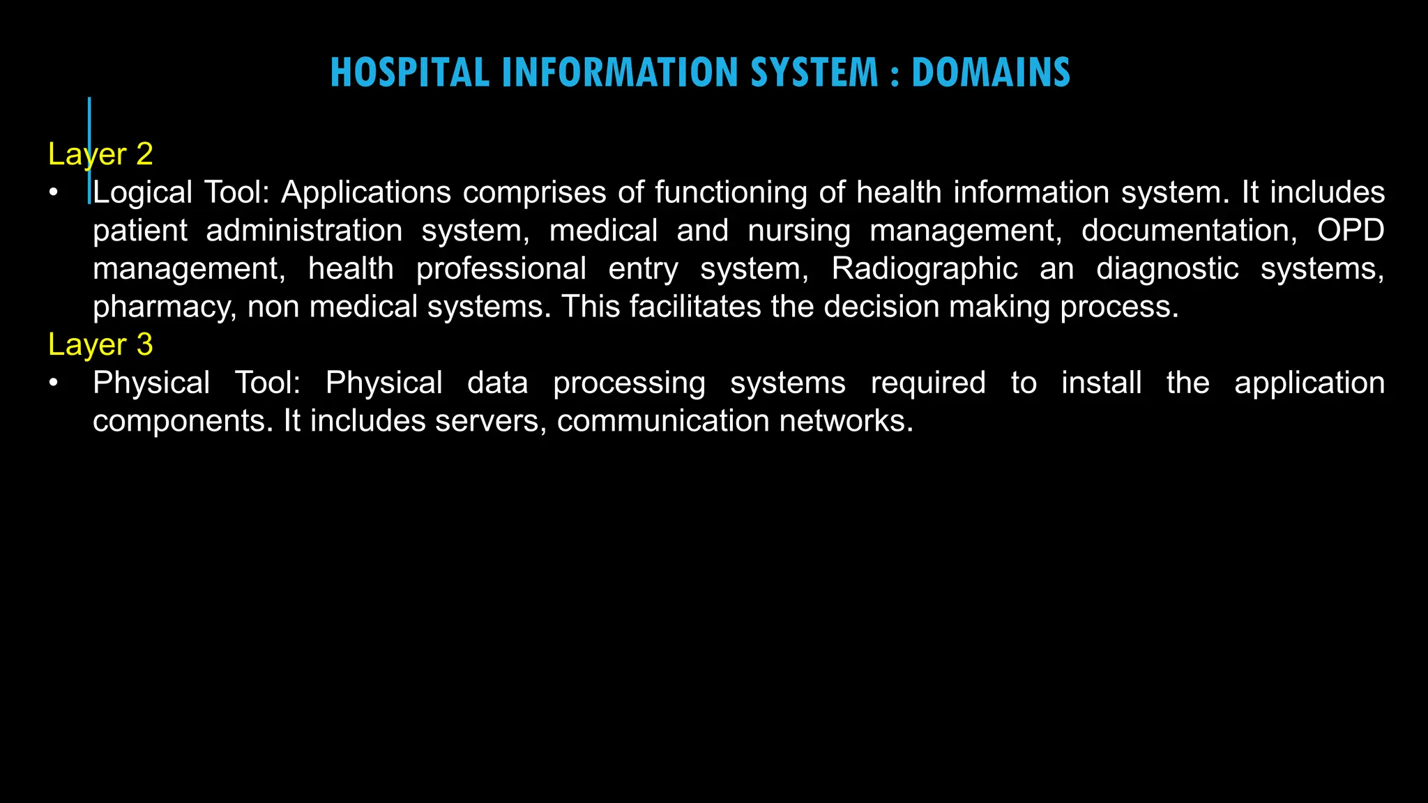 15
HOSPITAL INFORMATION SYSTEM : DOMAINS
Layer 2
• Logical Tool: Applications comprises of functioning of health information system. It includes
patient administration system, medical and nursing management, documentation, OPD
management, health professional entry system, Radiographic an diagnostic systems,
pharmacy, non medical systems. This facilitates the decision making process.
Layer 3
• Physical Tool: Physical data processing systems required to install the application
components. It includes servers, communication networks.
 