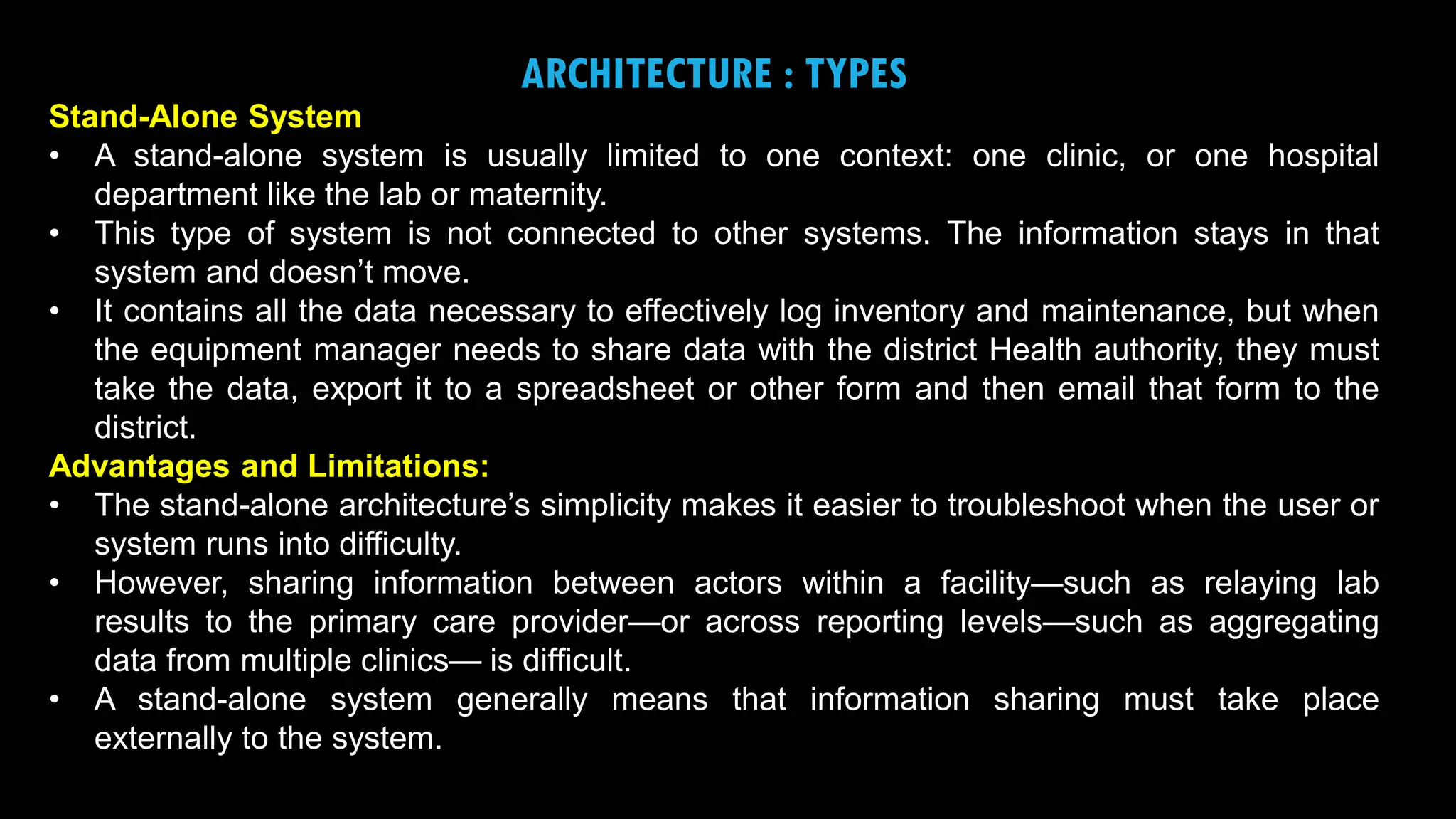 16
ARCHITECTURE : TYPES
Stand-Alone System
• A stand-alone system is usually limited to one context: one clinic, or one hospital
department like the lab or maternity.
• This type of system is not connected to other systems. The information stays in that
system and doesn’t move.
• It contains all the data necessary to effectively log inventory and maintenance, but when
the equipment manager needs to share data with the district Health authority, they must
take the data, export it to a spreadsheet or other form and then email that form to the
district.
Advantages and Limitations:
• The stand-alone architecture’s simplicity makes it easier to troubleshoot when the user or
system runs into difficulty.
• However, sharing information between actors within a facility—such as relaying lab
results to the primary care provider—or across reporting levels—such as aggregating
data from multiple clinics— is difficult.
• A stand-alone system generally means that information sharing must take place
externally to the system.
 