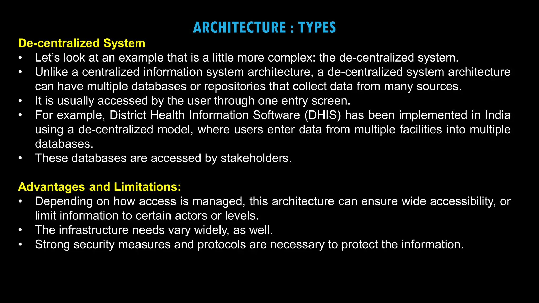 18
ARCHITECTURE : TYPES
De-centralized System
• Let’s look at an example that is a little more complex: the de-centralized system.
• Unlike a centralized information system architecture, a de-centralized system architecture
can have multiple databases or repositories that collect data from many sources.
• It is usually accessed by the user through one entry screen.
• For example, District Health Information Software (DHIS) has been implemented in India
using a de-centralized model, where users enter data from multiple facilities into multiple
databases.
• These databases are accessed by stakeholders.
Advantages and Limitations:
• Depending on how access is managed, this architecture can ensure wide accessibility, or
limit information to certain actors or levels.
• The infrastructure needs vary widely, as well.
• Strong security measures and protocols are necessary to protect the information.
 