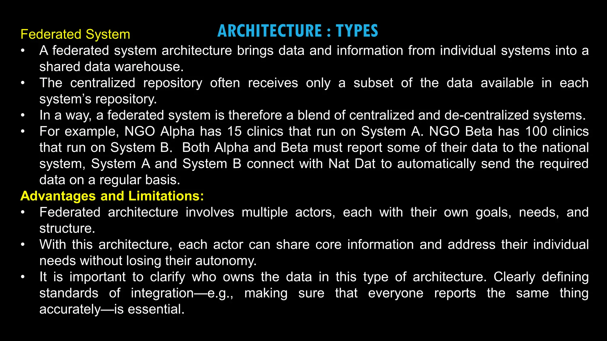 19
ARCHITECTURE : TYPES
Federated System
• A federated system architecture brings data and information from individual systems into a
shared data warehouse.
• The centralized repository often receives only a subset of the data available in each
system’s repository.
• In a way, a federated system is therefore a blend of centralized and de-centralized systems.
• For example, NGO Alpha has 15 clinics that run on System A. NGO Beta has 100 clinics
that run on System B. Both Alpha and Beta must report some of their data to the national
system, System A and System B connect with Nat Dat to automatically send the required
data on a regular basis.
Advantages and Limitations:
• Federated architecture involves multiple actors, each with their own goals, needs, and
structure.
• With this architecture, each actor can share core information and address their individual
needs without losing their autonomy.
• It is important to clarify who owns the data in this type of architecture. Clearly defining
standards of integration—e.g., making sure that everyone reports the same thing
accurately—is essential.
 