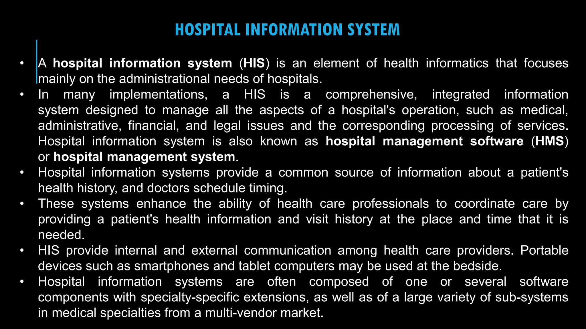 22
HOSPITAL INFORMATION SYSTEM
• A hospital information system (HIS) is an element of health informatics that focuses
mainly on the administrational needs of hospitals.
• In many implementations, a HIS is a comprehensive, integrated information
system designed to manage all the aspects of a hospital's operation, such as medical,
administrative, financial, and legal issues and the corresponding processing of services.
Hospital information system is also known as hospital management software (HMS)
or hospital management system.
• Hospital information systems provide a common source of information about a patient's
health history, and doctors schedule timing.
• These systems enhance the ability of health care professionals to coordinate care by
providing a patient's health information and visit history at the place and time that it is
needed.
• HIS provide internal and external communication among health care providers. Portable
devices such as smartphones and tablet computers may be used at the bedside.
• Hospital information systems are often composed of one or several software
components with specialty-specific extensions, as well as of a large variety of sub-systems
in medical specialties from a multi-vendor market.
 