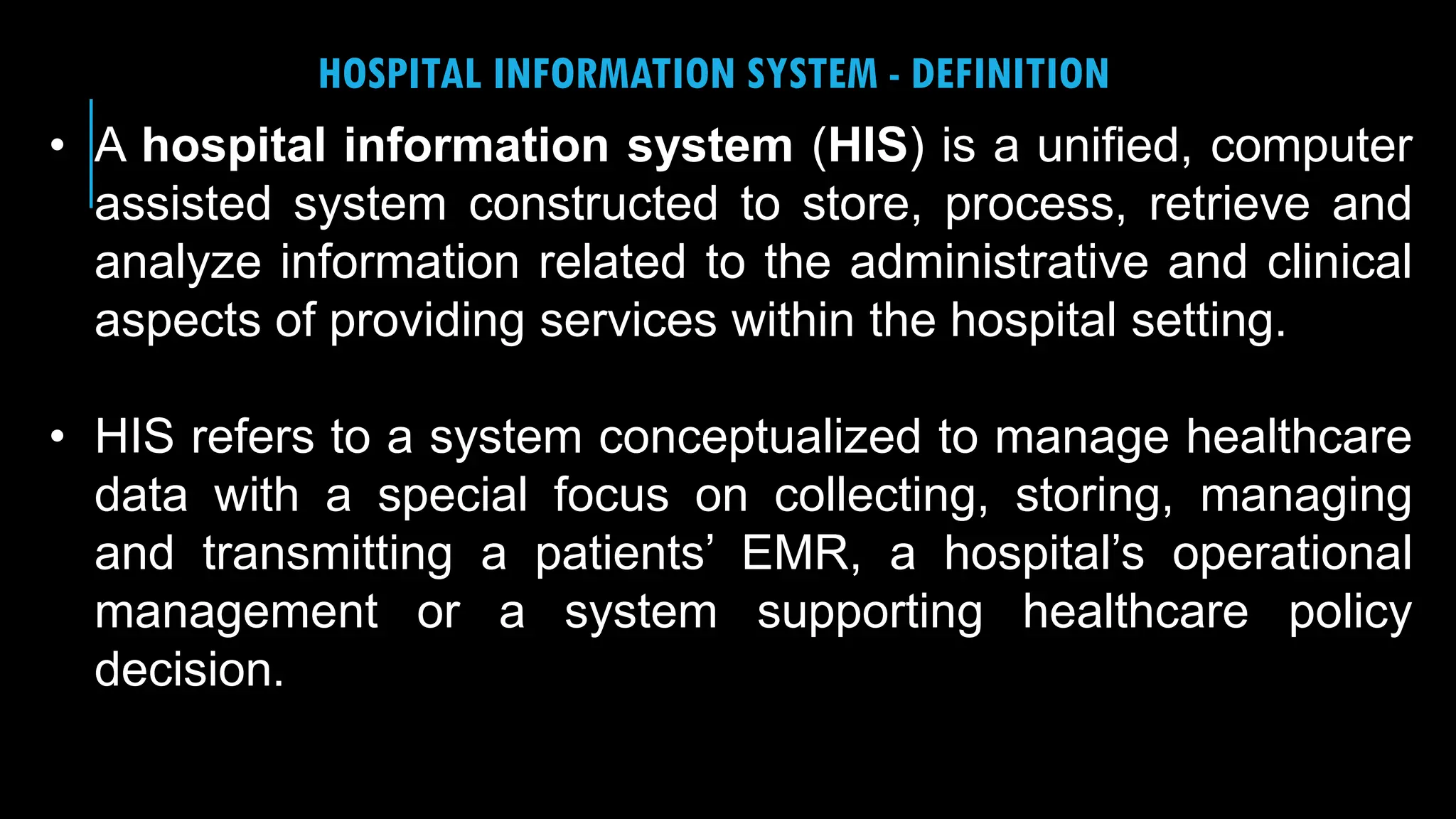 23
HOSPITAL INFORMATION SYSTEM - DEFINITION
• A hospital information system (HIS) is a unified, computer
assisted system constructed to store, process, retrieve and
analyze information related to the administrative and clinical
aspects of providing services within the hospital setting.
• HIS refers to a system conceptualized to manage healthcare
data with a special focus on collecting, storing, managing
and transmitting a patients’ EMR, a hospital’s operational
management or a system supporting healthcare policy
decision.
 