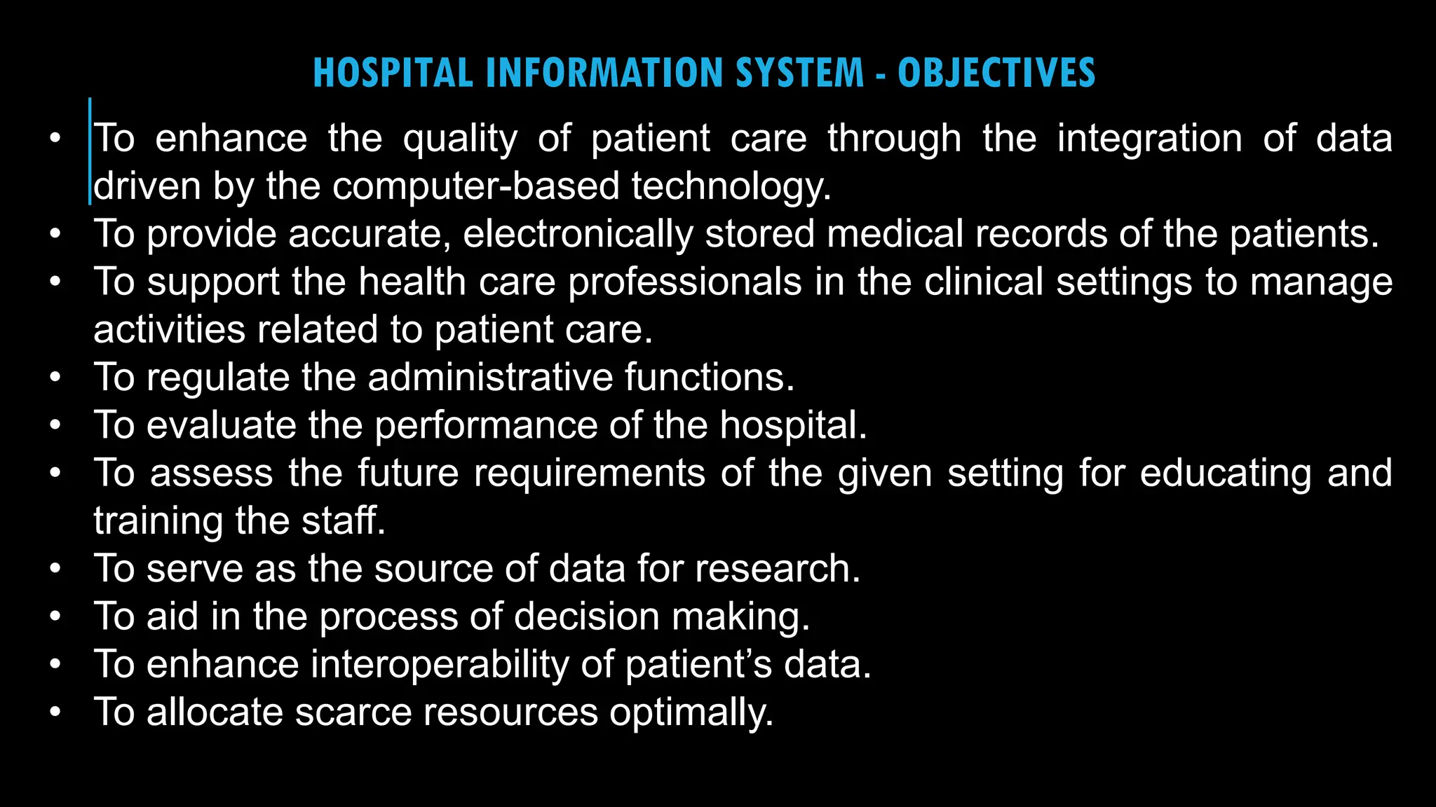 24
HOSPITAL INFORMATION SYSTEM - OBJECTIVES
• To enhance the quality of patient care through the integration of data
driven by the computer-based technology.
• To provide accurate, electronically stored medical records of the patients.
• To support the health care professionals in the clinical settings to manage
activities related to patient care.
• To regulate the administrative functions.
• To evaluate the performance of the hospital.
• To assess the future requirements of the given setting for educating and
training the staff.
• To serve as the source of data for research.
• To aid in the process of decision making.
• To enhance interoperability of patient’s data.
• To allocate scarce resources optimally.
 