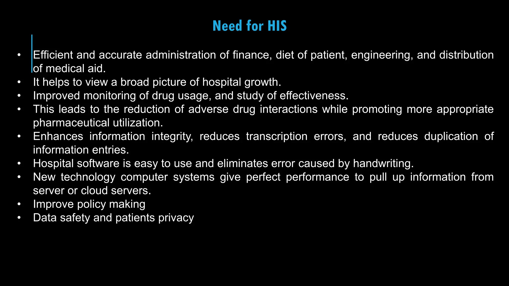 26
Need for HIS
• Efficient and accurate administration of finance, diet of patient, engineering, and distribution
of medical aid.
• It helps to view a broad picture of hospital growth.
• Improved monitoring of drug usage, and study of effectiveness.
• This leads to the reduction of adverse drug interactions while promoting more appropriate
pharmaceutical utilization.
• Enhances information integrity, reduces transcription errors, and reduces duplication of
information entries.
• Hospital software is easy to use and eliminates error caused by handwriting.
• New technology computer systems give perfect performance to pull up information from
server or cloud servers.
• Improve policy making
• Data safety and patients privacy
 