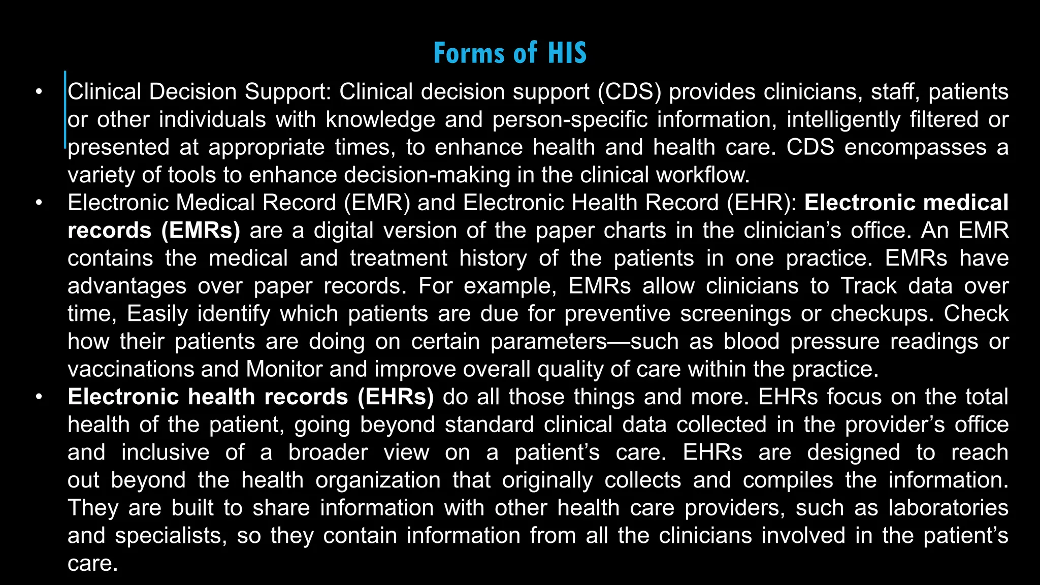 27
Forms of HIS
• Clinical Decision Support: Clinical decision support (CDS) provides clinicians, staff, patients
or other individuals with knowledge and person-specific information, intelligently filtered or
presented at appropriate times, to enhance health and health care. CDS encompasses a
variety of tools to enhance decision-making in the clinical workflow.
• Electronic Medical Record (EMR) and Electronic Health Record (EHR): Electronic medical
records (EMRs) are a digital version of the paper charts in the clinician’s office. An EMR
contains the medical and treatment history of the patients in one practice. EMRs have
advantages over paper records. For example, EMRs allow clinicians to Track data over
time, Easily identify which patients are due for preventive screenings or checkups. Check
how their patients are doing on certain parameters—such as blood pressure readings or
vaccinations and Monitor and improve overall quality of care within the practice.
• Electronic health records (EHRs) do all those things and more. EHRs focus on the total
health of the patient, going beyond standard clinical data collected in the provider’s office
and inclusive of a broader view on a patient’s care. EHRs are designed to reach
out beyond the health organization that originally collects and compiles the information.
They are built to share information with other health care providers, such as laboratories
and specialists, so they contain information from all the clinicians involved in the patient’s
care.
 