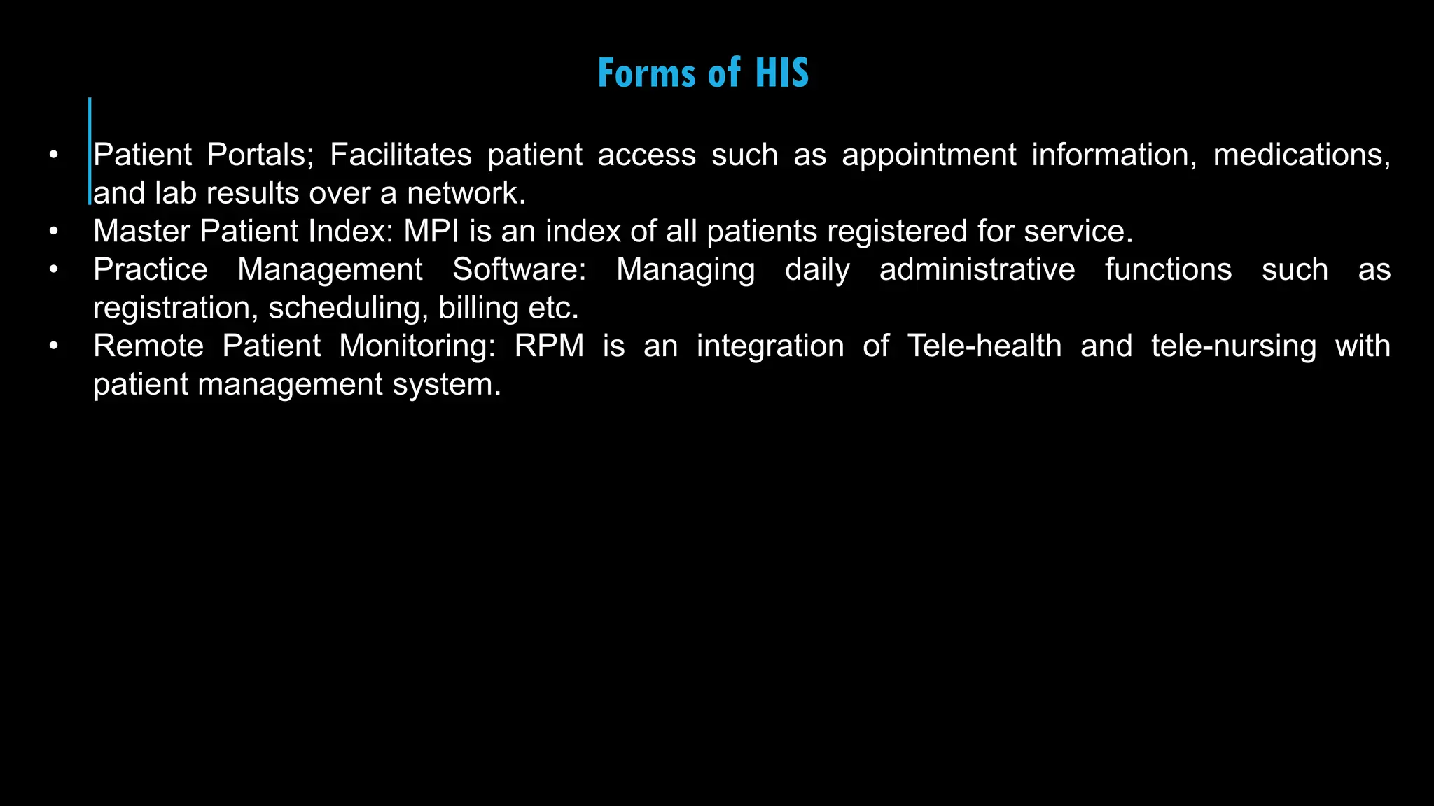 28
Forms of HIS
• Patient Portals; Facilitates patient access such as appointment information, medications,
and lab results over a network.
• Master Patient Index: MPI is an index of all patients registered for service.
• Practice Management Software: Managing daily administrative functions such as
registration, scheduling, billing etc.
• Remote Patient Monitoring: RPM is an integration of Tele-health and tele-nursing with
patient management system.
 