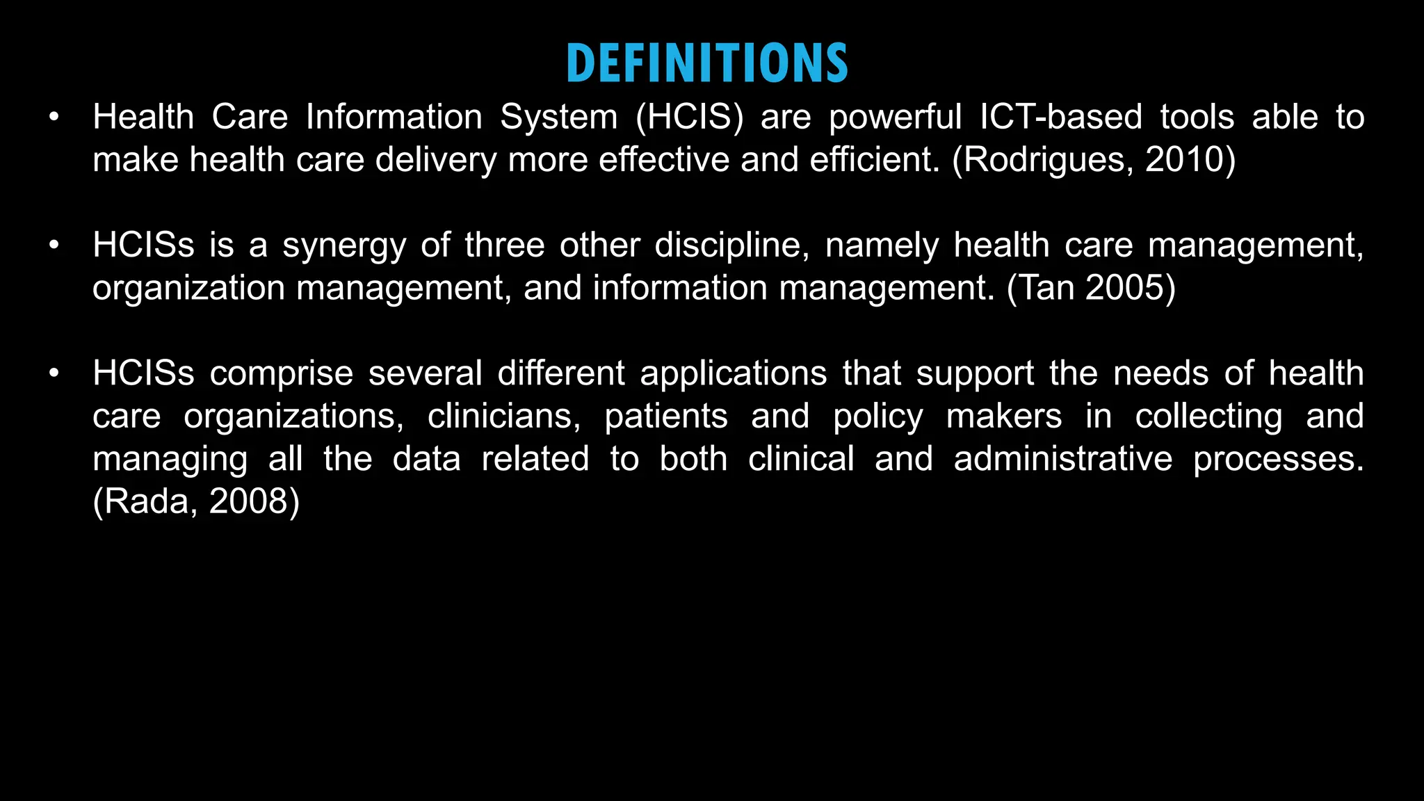 3
DEFINITIONS
• Health Care Information System (HCIS) are powerful ICT-based tools able to
make health care delivery more effective and efficient. (Rodrigues, 2010)
• HCISs is a synergy of three other discipline, namely health care management,
organization management, and information management. (Tan 2005)
• HCISs comprise several different applications that support the needs of health
care organizations, clinicians, patients and policy makers in collecting and
managing all the data related to both clinical and administrative processes.
(Rada, 2008)
 