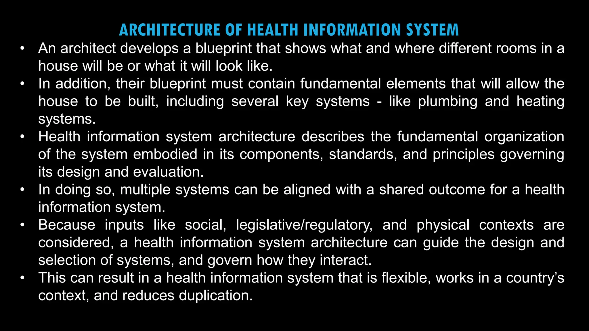 4
ARCHITECTURE OF HEALTH INFORMATION SYSTEM
• An architect develops a blueprint that shows what and where different rooms in a
house will be or what it will look like.
• In addition, their blueprint must contain fundamental elements that will allow the
house to be built, including several key systems - like plumbing and heating
systems.
• Health information system architecture describes the fundamental organization
of the system embodied in its components, standards, and principles governing
its design and evaluation.
• In doing so, multiple systems can be aligned with a shared outcome for a health
information system.
• Because inputs like social, legislative/regulatory, and physical contexts are
considered, a health information system architecture can guide the design and
selection of systems, and govern how they interact.
• This can result in a health information system that is flexible, works in a country’s
context, and reduces duplication.
 