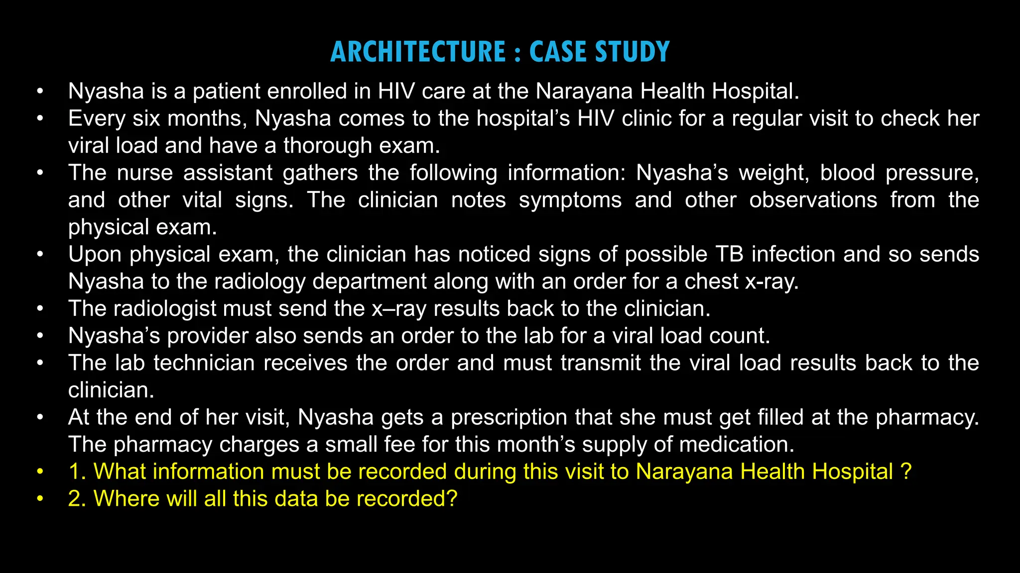 6
ARCHITECTURE : CASE STUDY
• Nyasha is a patient enrolled in HIV care at the Narayana Health Hospital.
• Every six months, Nyasha comes to the hospital’s HIV clinic for a regular visit to check her
viral load and have a thorough exam.
• The nurse assistant gathers the following information: Nyasha’s weight, blood pressure,
and other vital signs. The clinician notes symptoms and other observations from the
physical exam.
• Upon physical exam, the clinician has noticed signs of possible TB infection and so sends
Nyasha to the radiology department along with an order for a chest x-ray.
• The radiologist must send the x–ray results back to the clinician.
• Nyasha’s provider also sends an order to the lab for a viral load count.
• The lab technician receives the order and must transmit the viral load results back to the
clinician.
• At the end of her visit, Nyasha gets a prescription that she must get filled at the pharmacy.
The pharmacy charges a small fee for this month’s supply of medication.
• 1. What information must be recorded during this visit to Narayana Health Hospital ?
• 2. Where will all this data be recorded?
 