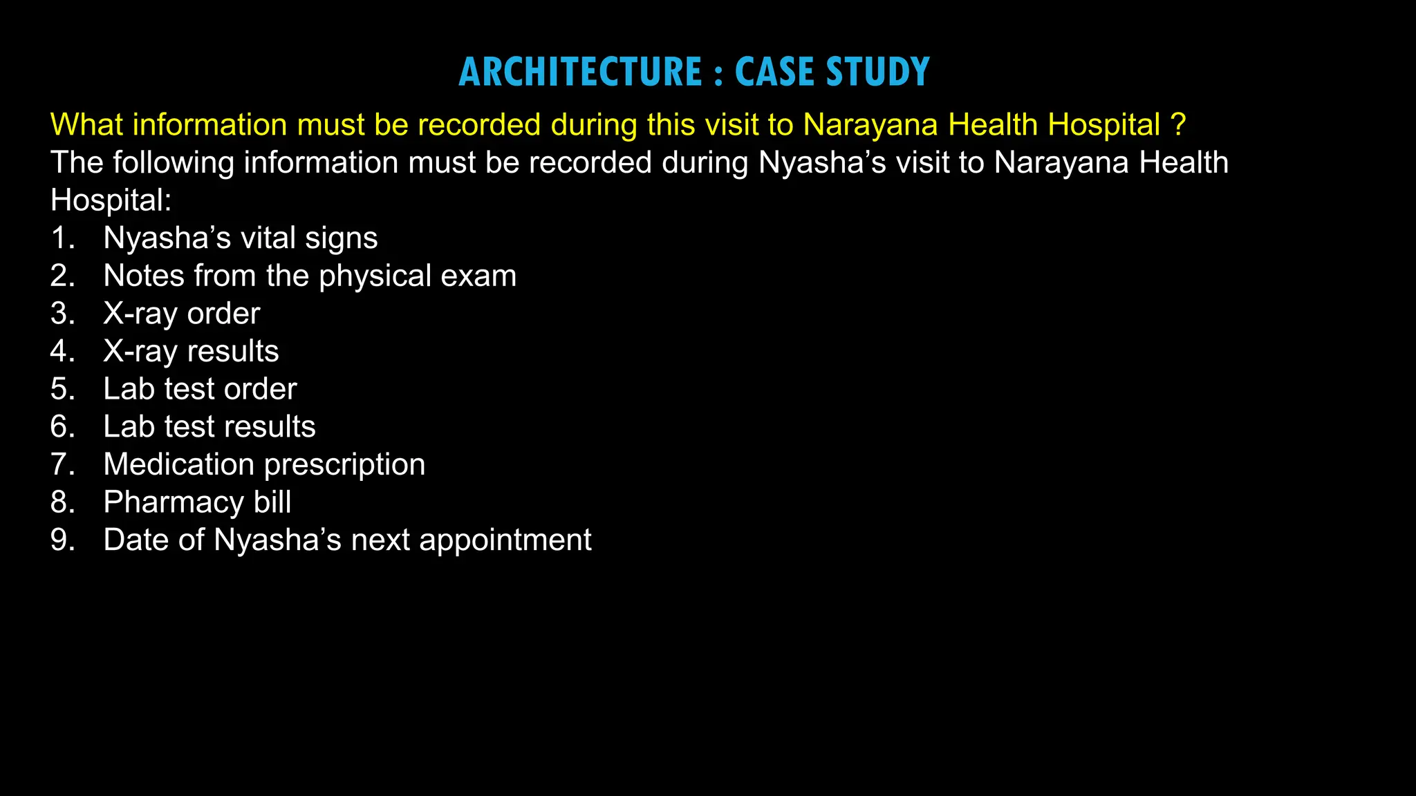 7
ARCHITECTURE : CASE STUDY
What information must be recorded during this visit to Narayana Health Hospital ?
The following information must be recorded during Nyasha’s visit to Narayana Health
Hospital:
1. Nyasha’s vital signs
2. Notes from the physical exam
3. X-ray order
4. X-ray results
5. Lab test order
6. Lab test results
7. Medication prescription
8. Pharmacy bill
9. Date of Nyasha’s next appointment
 
