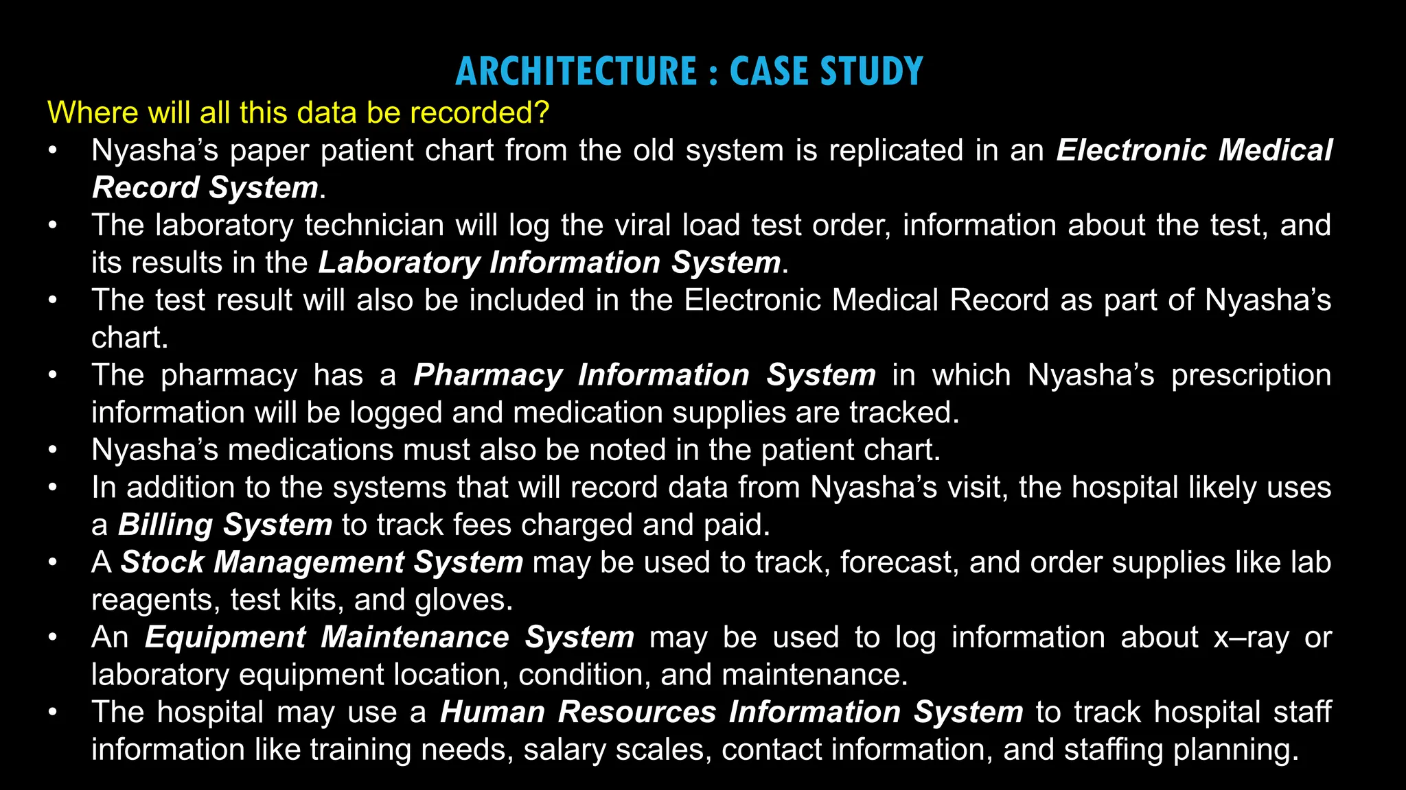 8
ARCHITECTURE : CASE STUDY
Where will all this data be recorded?
• Nyasha’s paper patient chart from the old system is replicated in an Electronic Medical
Record System.
• The laboratory technician will log the viral load test order, information about the test, and
its results in the Laboratory Information System.
• The test result will also be included in the Electronic Medical Record as part of Nyasha’s
chart.
• The pharmacy has a Pharmacy Information System in which Nyasha’s prescription
information will be logged and medication supplies are tracked.
• Nyasha’s medications must also be noted in the patient chart.
• In addition to the systems that will record data from Nyasha’s visit, the hospital likely uses
a Billing System to track fees charged and paid.
• A Stock Management System may be used to track, forecast, and order supplies like lab
reagents, test kits, and gloves.
• An Equipment Maintenance System may be used to log information about x–ray or
laboratory equipment location, condition, and maintenance.
• The hospital may use a Human Resources Information System to track hospital staff
information like training needs, salary scales, contact information, and staffing planning.
 