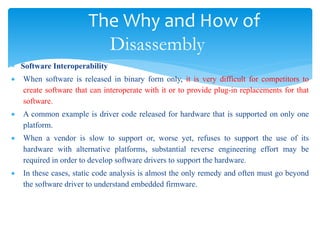 The Why and How of
Disassembly
 Software Interoperability
 When software is released in binary form only, it is very difficult for competitors to
create software that can interoperate with it or to provide plug-in replacements for that
software.
 A common example is driver code released for hardware that is supported on only one
platform.
 When a vendor is slow to support or, worse yet, refuses to support the use of its
hardware with alternative platforms, substantial reverse engineering effort may be
required in order to develop software drivers to support the hardware.
 In these cases, static code analysis is almost the only remedy and often must go beyond
the software driver to understand embedded firmware.
 