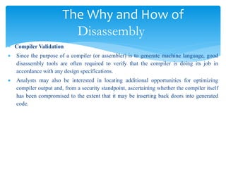 The Why and How of
Disassembly
 Compiler Validation
 Since the purpose of a compiler (or assembler) is to generate machine language, good
disassembly tools are often required to verify that the compiler is doing its job in
accordance with any design specifications.
 Analysts may also be interested in locating additional opportunities for optimizing
compiler output and, from a security standpoint, ascertaining whether the compiler itself
has been compromised to the extent that it may be inserting back doors into generated
code.
 