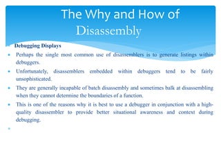 The Why and How of
Disassembly
 Debugging Displays
 Perhaps the single most common use of disassemblers is to generate listings within
debuggers.
 Unfortunately, disassemblers embedded within debuggers tend to be fairly
unsophisticated.
 They are generally incapable of batch disassembly and sometimes balk at disassembling
when they cannot determine the boundaries of a function.
 This is one of the reasons why it is best to use a debugger in conjunction with a high-
quality disassembler to provide better situational awareness and context during
debugging.

 
