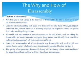 The Why and How of
Disassembly
 The How of Disassembly
 Now that you’re well versed in the purposes of disassembly, it’s time to move on to how
the process actually works.
 Consider a typical daunting task faced by a disassembler: Take these 100KB, distinguish
code from data, convert the code to assembly language for display to a user, and please
don’t miss anything along the way.
 We could tack any number of special requests on the end of this, such as asking the
disassembler to locate functions, recognize jump tables, and identify local variables,
making the disassembler’s job that much more difficult.
 In order to accommodate all of our demands, any disassembler will need to pick and
choose from a variety of algorithms as it navigates through the files that we feed it.
 The quality of the generated disassembly listing will be directly related to the quality of
the algorithms utilized and how well they have been implemented.
 