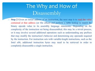 The Why and How of
Disassembly
o Step 2 Given an initial address of an instruction, the next step is to read the value
contained at that address (or file offset) and perform a table lookup to match the
binary opcode value to its assembly language mnemonic. Depending on the
complexity of the instruction set being disassembled, this may be a trivial process,
or it may involve several additional operations such as understanding any prefixes
that may modify the instruction’s behavior and determining any operands required
by the instruction. For instruction sets with variable-length instructions, such as the
Intel x86, additional instruction bytes may need to be retrieved in order to
completely disassemble a single instruction.
 
