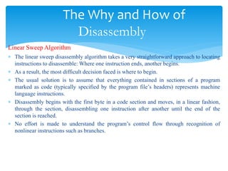 The Why and How of
Disassembly
Linear Sweep Algorithm
 The linear sweep disassembly algorithm takes a very straightforward approach to locating
instructions to disassemble: Where one instruction ends, another begins.
 As a result, the most difficult decision faced is where to begin.
 The usual solution is to assume that everything contained in sections of a program
marked as code (typically specified by the program file’s headers) represents machine
language instructions.
 Disassembly begins with the first byte in a code section and moves, in a linear fashion,
through the section, disassembling one instruction after another until the end of the
section is reached.
 No effort is made to understand the program’s control flow through recognition of
nonlinear instructions such as branches.
 