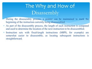 The Why and How of
Disassembly
 During the disassembly process, a pointer can be maintained to mark the
beginning of the instruction currently being disassembled.
 As part of the disassembly process, the length of each instruction is computed
and used to determine the location of the next instruction to be disassembled.
 Instruction sets with fixed-length instructions (MIPS, for example) are
somewhat easier to disassemble, as locating subsequent instructions is
straightforward.
 