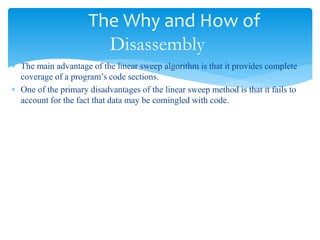 The Why and How of
Disassembly
 The main advantage of the linear sweep algorithm is that it provides complete
coverage of a program’s code sections.
 One of the primary disadvantages of the linear sweep method is that it fails to
account for the fact that data may be comingled with code.
 