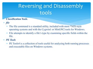 Reversing and Disassembly
tools
 Classification Tools
 file
 The file command is a standard utility, included with most *NIX-style
operating systems and with the Cygwin1 or MinGW2 tools for Windows.
 File attempts to identify a file’s type by examining specific fields within the
file.
 PE Tools
 PE Tools4 is a collection of tools useful for analyzing both running processes
and executable files on Windows systems.
 