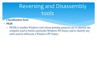 Reversing and Disassembly
tools
 Classification Tools
 PEiD
 PEiD6 is another Windows tool whose primary purposes are to identify the
compiler used to build a particular Windows PE binary and to identify any
tools used to obfuscate a Windows PE binary.
 