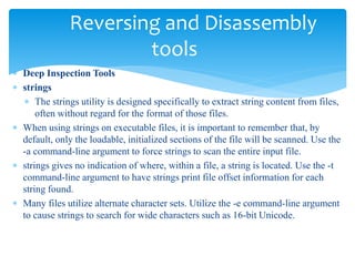 Reversing and Disassembly
tools
 Deep Inspection Tools
 strings
 The strings utility is designed specifically to extract string content from files,
often without regard for the format of those files.
 When using strings on executable files, it is important to remember that, by
default, only the loadable, initialized sections of the file will be scanned. Use the
-a command-line argument to force strings to scan the entire input file.
 strings gives no indication of where, within a file, a string is located. Use the -t
command-line argument to have strings print file offset information for each
string found.
 Many files utilize alternate character sets. Utilize the -e command-line argument
to cause strings to search for wide characters such as 16-bit Unicode.
 