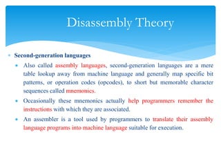 Disassembly Theory
 Second-generation languages
 Also called assembly languages, second-generation languages are a mere
table lookup away from machine language and generally map specific bit
patterns, or operation codes (opcodes), to short but memorable character
sequences called mnemonics.
 Occasionally these mnemonics actually help programmers remember the
instructions with which they are associated.
 An assembler is a tool used by programmers to translate their assembly
language programs into machine language suitable for execution.
 