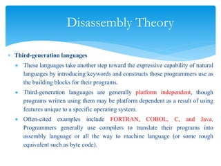 Disassembly Theory
 Third-generation languages
 These languages take another step toward the expressive capability of natural
languages by introducing keywords and constructs those programmers use as
the building blocks for their programs.
 Third-generation languages are generally platform independent, though
programs written using them may be platform dependent as a result of using
features unique to a specific operating system.
 Often-cited examples include FORTRAN, COBOL, C, and Java.
Programmers generally use compilers to translate their programs into
assembly language or all the way to machine language (or some rough
equivalent such as byte code).
 