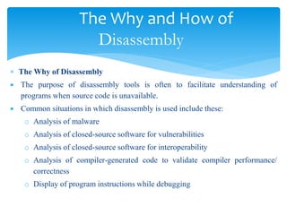 The Why and How of
Disassembly
 The Why of Disassembly
 The purpose of disassembly tools is often to facilitate understanding of
programs when source code is unavailable.
 Common situations in which disassembly is used include these:
o Analysis of malware
o Analysis of closed-source software for vulnerabilities
o Analysis of closed-source software for interoperability
o Analysis of compiler-generated code to validate compiler performance/
correctness
o Display of program instructions while debugging
 
