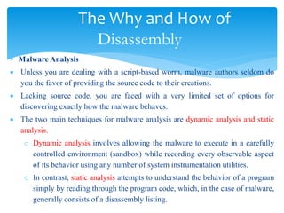 The Why and How of
Disassembly
 Malware Analysis
 Unless you are dealing with a script-based worm, malware authors seldom do
you the favor of providing the source code to their creations.
 Lacking source code, you are faced with a very limited set of options for
discovering exactly how the malware behaves.
 The two main techniques for malware analysis are dynamic analysis and static
analysis.
o Dynamic analysis involves allowing the malware to execute in a carefully
controlled environment (sandbox) while recording every observable aspect
of its behavior using any number of system instrumentation utilities.
o In contrast, static analysis attempts to understand the behavior of a program
simply by reading through the program code, which, in the case of malware,
generally consists of a disassembly listing.
 