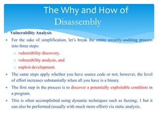 The Why and How of
Disassembly
 Vulnerability Analysis
 For the sake of simplification, let’s break the entire security-auditing process
into three steps:
o vulnerability discovery,
o vulnerability analysis, and
o exploit development.
 The same steps apply whether you have source code or not; however, the level
of effort increases substantially when all you have is a binary.
 The first step in the process is to discover a potentially exploitable condition in
a program.
 This is often accomplished using dynamic techniques such as fuzzing, 1 but it
can also be performed (usually with much more effort) via static analysis.
 