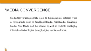 *MEDIA CONVERGENCE
10
Media Convergence simply refers to the merging of different types
of mass media such as Traditional Media, Print Media, Broadcast
Media, New Media and the Internet as well as portable and highly
interactive technologies through digital media platforms.
 