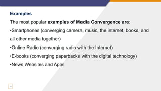 13
Examples
The most popular examples of Media Convergence are:
•Smartphones (converging camera, music, the internet, books, and
all other media together)
•Online Radio (converging radio with the Internet)
•E-books (converging paperbacks with the digital technology)
•News Websites and Apps
 