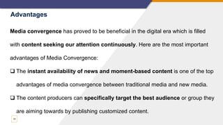 14
Media convergence has proved to be beneficial in the digital era which is filled
with content seeking our attention continuously. Here are the most important
advantages of Media Convergence:
 The instant availability of news and moment-based content is one of the top
advantages of media convergence between traditional media and new media.
 The content producers can specifically target the best audience or group they
are aiming towards by publishing customized content.
Advantages
 