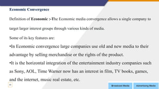 23
Economic Convergence
Definition of Economic :-The Economic media convergence allows a single company to
target larger interest groups through various kinds of media.
Some of its key features are:
•In Economic convergence large companies use old and new media to their
advantage by selling merchandise or the rights of the product.
•It is the horizontal integration of the entertainment industry companies such
as Sony, AOL, Time Warner now has an interest in film, TV books, games,
and the internet, music real estate, etc.
 