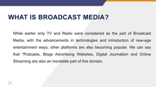 WHAT IS BROADCAST MEDIA?
24
While earlier only TV and Radio were considered as the part of Broadcast
Media, with the advancements in technologies and introduction of new-age
entertainment ways, other platforms are also becoming popular. We can say
that *Podcasts, Blogs Advertising Websites, Digital Journalism and Online
Streaming are also an inevitable part of this domain.
 