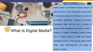 What Is Digital Media?
Digital media is information shared through a
digital device or screen. Essentially, it’s any form
of media that relies on an electronic device for
its creation, distribution, viewing, and storage.
Companies often use this form of media to
advertise their businesses and brands. In fact, a
majority of modern marketing involves some
form of digital media to create and display
advertising content. That includes social media
posts, video advertisements, and blogs or
research articles.
 