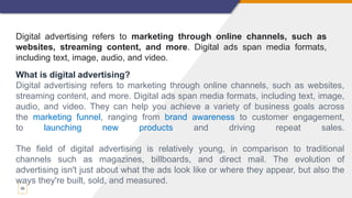 30
Digital advertising refers to marketing through online channels, such as
websites, streaming content, and more. Digital ads span media formats,
including text, image, audio, and video.
What is digital advertising?
Digital advertising refers to marketing through online channels, such as websites,
streaming content, and more. Digital ads span media formats, including text, image,
audio, and video. They can help you achieve a variety of business goals across
the marketing funnel, ranging from brand awareness to customer engagement,
to launching new products and driving repeat sales.
The field of digital advertising is relatively young, in comparison to traditional
channels such as magazines, billboards, and direct mail. The evolution of
advertising isn't just about what the ads look like or where they appear, but also the
ways they're built, sold, and measured.
 