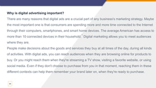 34
Why is digital advertising important?
There are many reasons that digital ads are a crucial part of any business's marketing strategy. Maybe
the most important one is that consumers are spending more and more time connected to the Internet
through their computers, smartphones, and smart home devices. The average American has access to
more than 10 connected devices in their household.
1
Digital marketing allows you to meet audiences
where they are.
People make decisions about the goods and services they buy at all times of the day, during all kinds
of activities. With digital ads, you can reach audiences when they are browsing online for products to
buy. Or you might reach them when they're streaming a TV show, visiting a favorite website, or using
social media. Even if they don't choose to purchase from you in that moment, reaching them in these
different contexts can help them remember your brand later on, when they're ready to purchase.
 