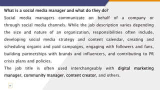 43
What is a social media manager and what do they do?
Social media managers communicate on behalf of a company or
through social media channels. While the job description varies depending
the size and nature of an organization, responsibilities often include,
developing social media strategy and content calendar, creating and
scheduling organic and paid campaigns, engaging with followers and fans,
building partnerships with brands and influencers, and contributing to PR
crisis plans and policies.
The job title is often used interchangeably with digital marketing
manager, community manager, content creator, and others.
 