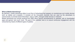 52
What is Mobile Advertising?
By definition, mobile advertising refers to any form of advertising that appears on smartphones and mobile devices
such as tablets and e-readers. It includes all the interactive channels that are used by the advertisers to
communicate or promote brand information, news or offers, through mobile devices or networks.
Mobile advertising can include anything from SMS offers, banner advertisements on websites, ads on downloaded
apps and games, and much more. The goal of the marketer here is to ensure continuous engagement with the
consumers by means of different types of updates.
 