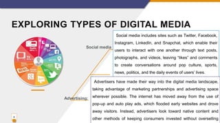 EXPLORING TYPES OF DIGITAL MEDIA
8
Social media includes sites such as Twitter, Facebook,
Instagram, LinkedIn, and Snapchat, which enable their
users to interact with one another through text posts,
photographs, and videos, leaving “likes” and comments
to create conversations around pop culture, sports,
news, politics, and the daily events of users’ lives.
Advertisers have made their way into the digital media landscape,
taking advantage of marketing partnerships and advertising space
wherever possible. The internet has moved away from the use of
pop-up and auto play ads, which flooded early websites and drove
away visitors. Instead, advertisers look toward native content and
other methods of keeping consumers invested without overselling
Social media
Advertising:
 
