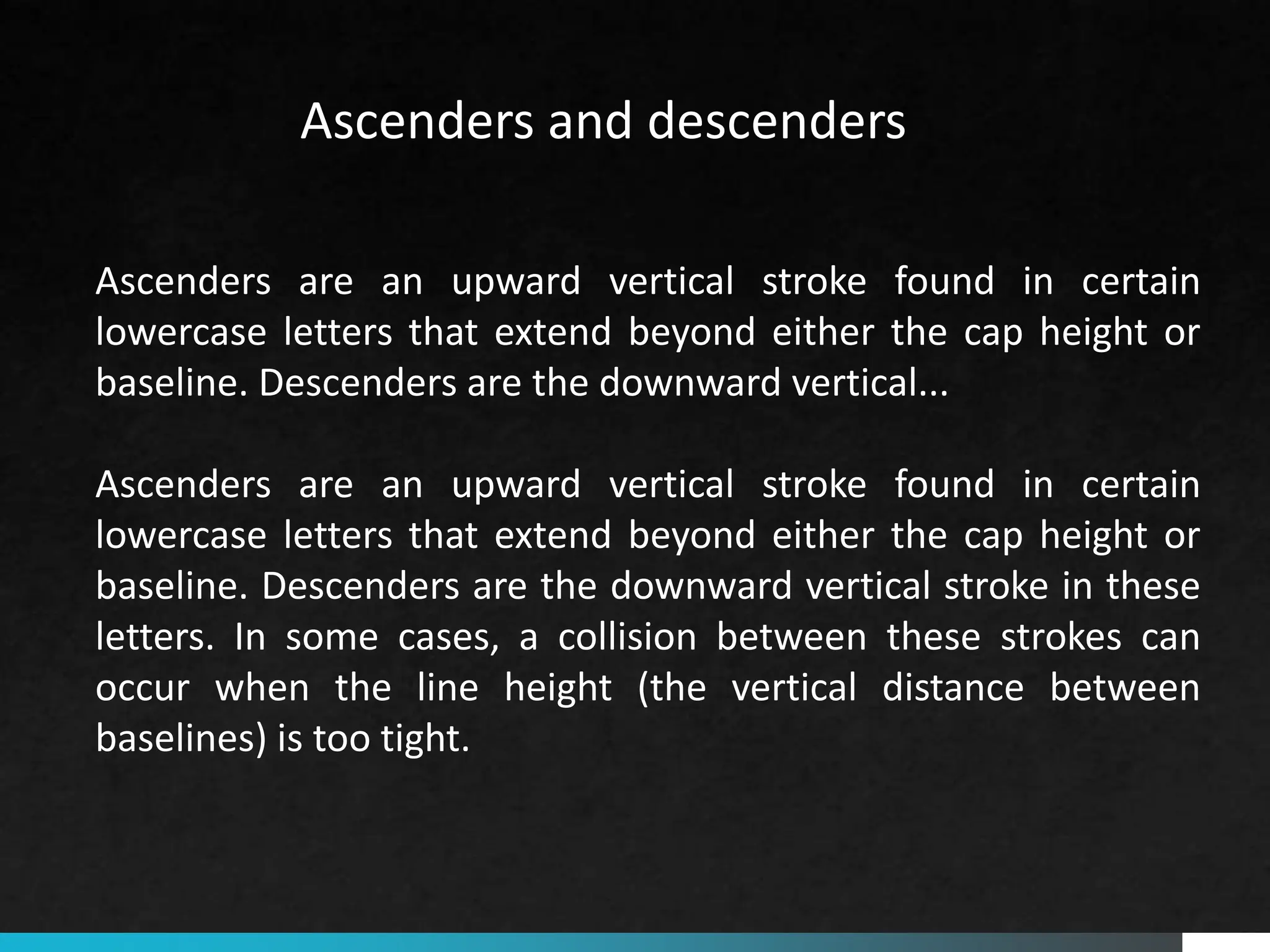 Ascenders are an upward vertical stroke found in certain
lowercase letters that extend beyond either the cap height or
baseline. Descenders are the downward vertical...
Ascenders are an upward vertical stroke found in certain
lowercase letters that extend beyond either the cap height or
baseline. Descenders are the downward vertical stroke in these
letters. In some cases, a collision between these strokes can
occur when the line height (the vertical distance between
baselines) is too tight.
Ascenders and descenders
 