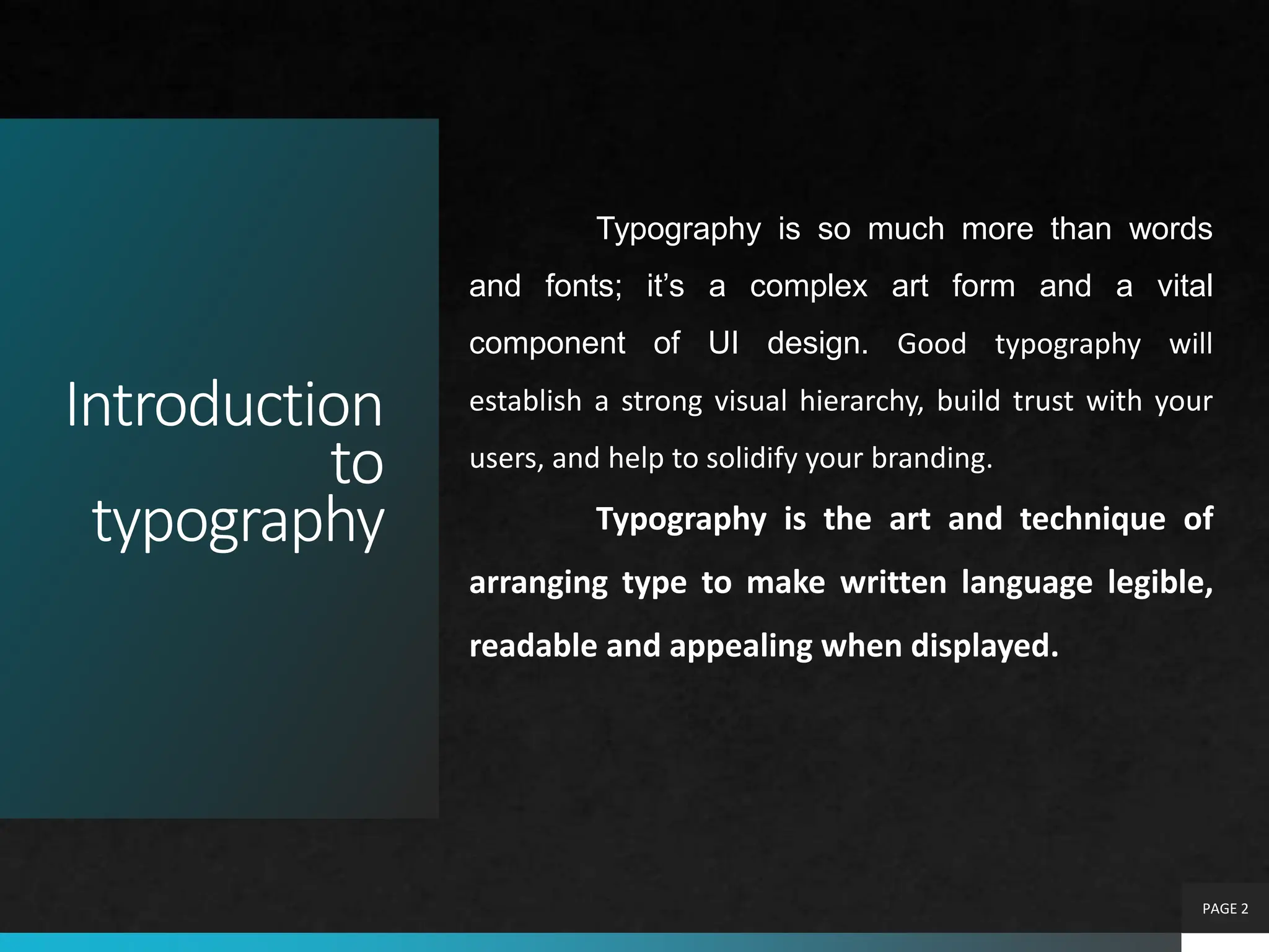 Introduction
to
typography
PAGE 2
Typography is so much more than words
and fonts; it’s a complex art form and a vital
component of UI design. Good typography will
establish a strong visual hierarchy, build trust with your
users, and help to solidify your branding.
Typography is the art and technique of
arranging type to make written language legible,
readable and appealing when displayed.
 