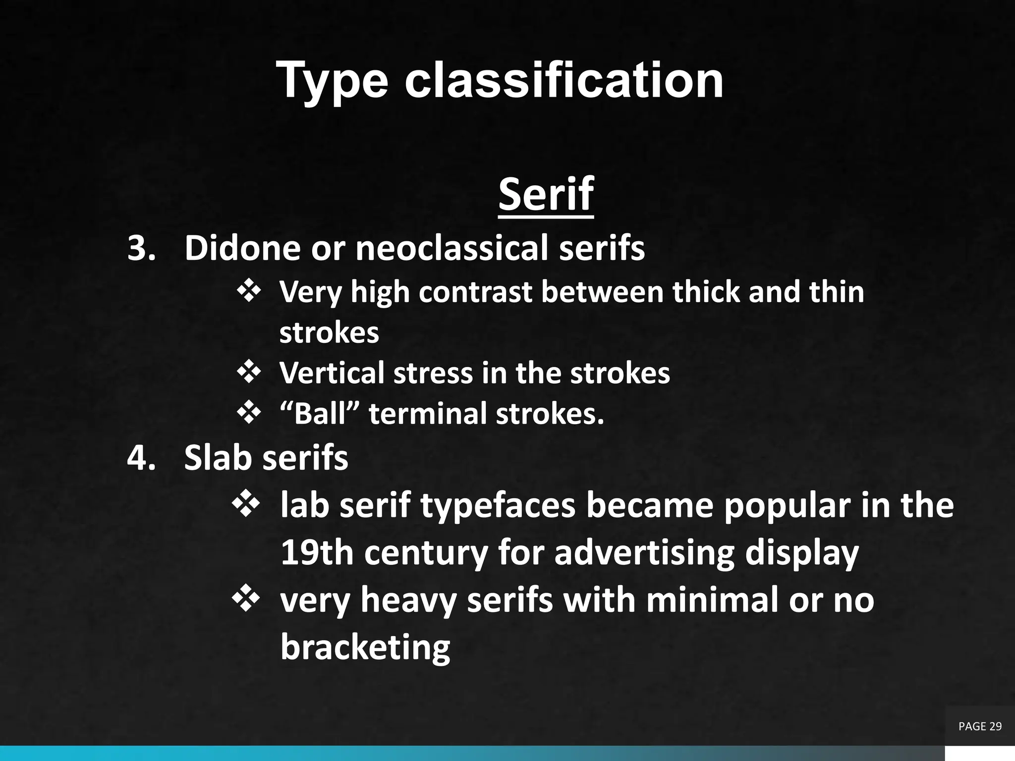 PAGE 29
Type classification
Serif
3. Didone or neoclassical serifs
 Very high contrast between thick and thin
strokes
 Vertical stress in the strokes
 “Ball” terminal strokes.
4. Slab serifs
 lab serif typefaces became popular in the
19th century for advertising display
 very heavy serifs with minimal or no
bracketing
 