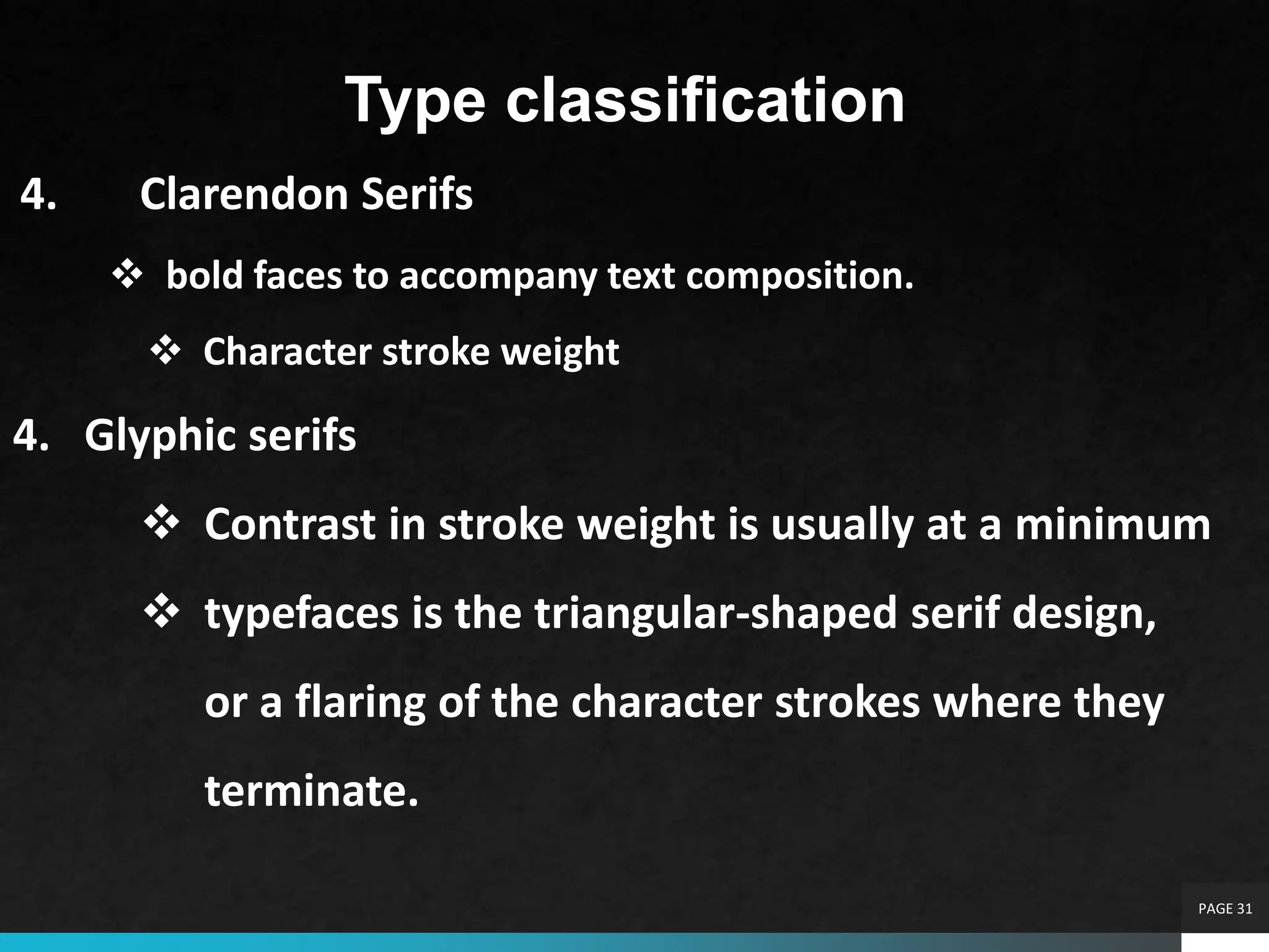 PAGE 31
Type classification
4. Clarendon Serifs
 bold faces to accompany text composition.
 Character stroke weight
4. Glyphic serifs
 Contrast in stroke weight is usually at a minimum
 typefaces is the triangular-shaped serif design,
or a flaring of the character strokes where they
terminate.
 