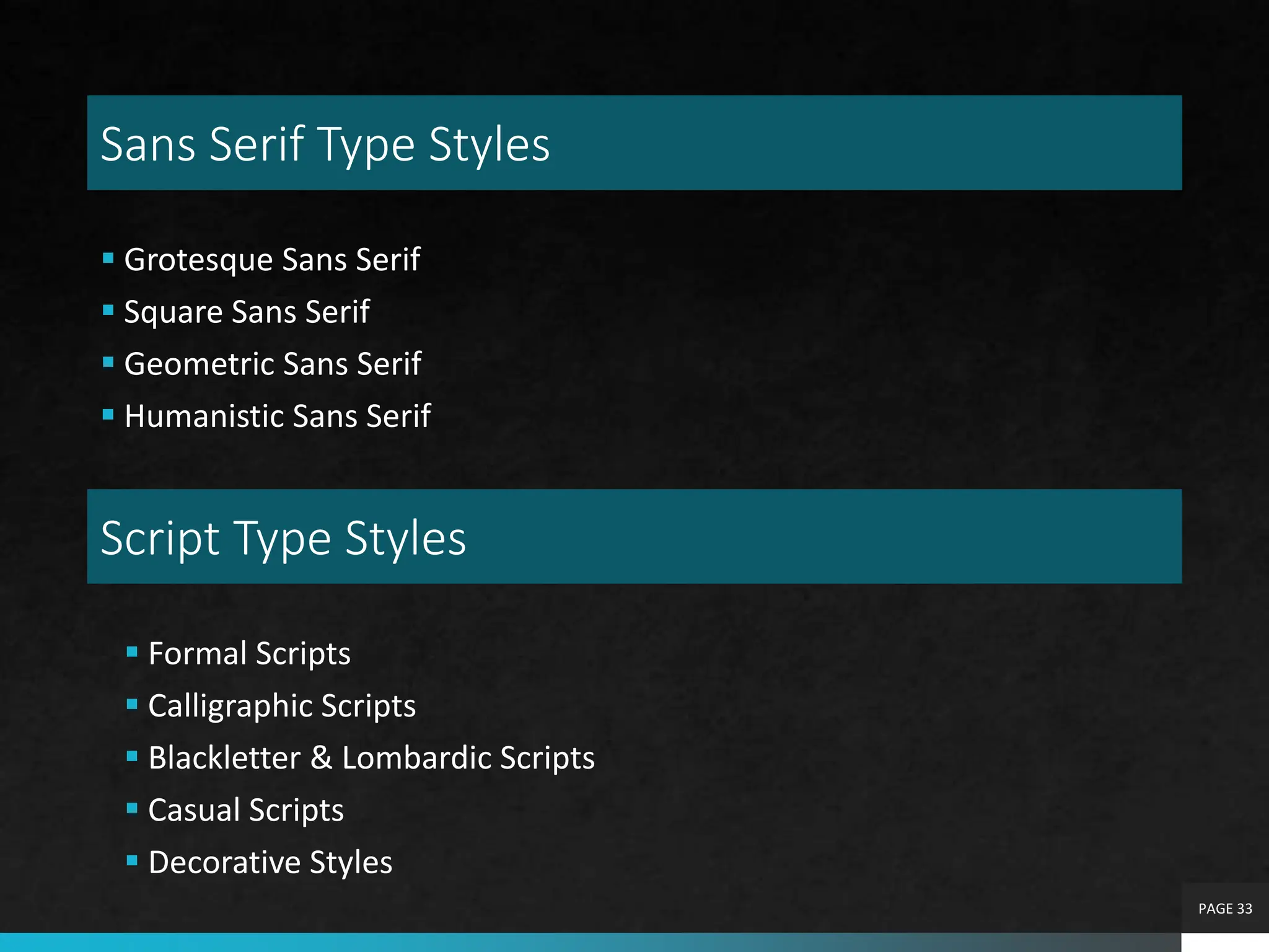 Sans Serif Type Styles
 Grotesque Sans Serif
 Square Sans Serif
 Geometric Sans Serif
 Humanistic Sans Serif
PAGE 33
Script Type Styles
 Formal Scripts
 Calligraphic Scripts
 Blackletter & Lombardic Scripts
 Casual Scripts
 Decorative Styles
 